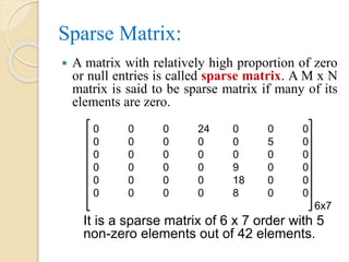 Sparse Matrix:
 A matrix with relatively high proportion of zero
or null entries is called sparse matrix. A M x N
matrix is said to be sparse matrix if many of its
elements are zero.
0 0 0 24 0 0 0
0 0 0 0 0 5 0
0 0 0 0 0 0 0
0 0 0 0 9 0 0
0 0 0 0 18 0 0
0 0 0 0 8 0 0
6x7
It is a sparse matrix of 6 x 7 order with 5
non-zero elements out of 42 elements.
 
