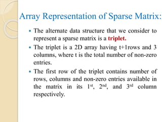 Array Representation of Sparse Matrix:
 The alternate data structure that we consider to
represent a sparse matrix is a triplet.
 The triplet is a 2D array having t+1rows and 3
columns, where t is the total number of non-zero
entries.
 The first row of the triplet contains number of
rows, columns and non-zero entries available in
the matrix in its 1st, 2nd, and 3rd column
respectively.
 