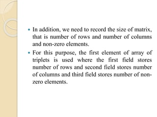  In addition, we need to record the size of matrix,
that is number of rows and number of columns
and non-zero elements.
 For this purpose, the first element of array of
triplets is used where the first field stores
number of rows and second field stores number
of columns and third field stores number of non-
zero elements.
 
