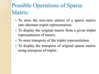 Possible Operations of Sparse
Matrix:
 To store the non-zero entries of a sparse matrix
into alternate triplet representation.
 To display the original matrix from a given triplet
representation of matrix.
 To store transpose of the triplet representation.
 To display the transpose of original sparse matrix
using transpose of triplet.
 
