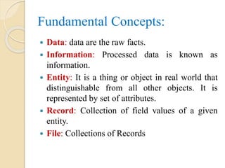 Fundamental Concepts:
 Data: data are the raw facts.
 Information: Processed data is known as
information.
 Entity: It is a thing or object in real world that
distinguishable from all other objects. It is
represented by set of attributes.
 Record: Collection of field values of a given
entity.
 File: Collections of Records
 