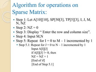 Algorithm for operations on
Sparse Matrix:
 Step 1: Let A[10][10], SP[50[3], TP[5][3], I, J, M,
N, NZ
 Step 2: NZ = 0
 Step 3: Display “ Enter the row and column size”.
 Step 4: Input M,N
 Step 5: Repeat for I = 0 to M – 1 incremented by 1
 Step 5.1: Repeat for J = 0 to N – 1 incremented by 1
Input A[I][J]
if A[I][J] != 0, then
NZ = NZ + 1
[End of if]
[End of Step 5.1]
 