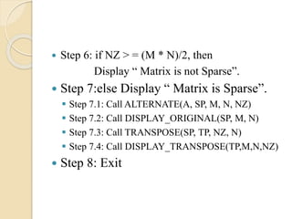  Step 6: if NZ > = (M * N)/2, then
Display “ Matrix is not Sparse”.
 Step 7:else Display “ Matrix is Sparse”.
 Step 7.1: Call ALTERNATE(A, SP, M, N, NZ)
 Step 7.2: Call DISPLAY_ORIGINAL(SP, M, N)
 Step 7.3: Call TRANSPOSE(SP, TP, NZ, N)
 Step 7.4: Call DISPLAY_TRANSPOSE(TP,M,N,NZ)
 Step 8: Exit
 