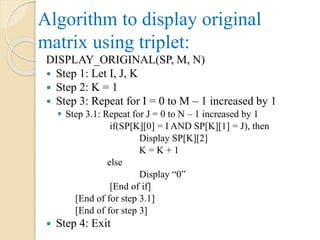 Algorithm to display original
matrix using triplet:
DISPLAY_ORIGINAL(SP, M, N)
 Step 1: Let I, J, K
 Step 2: K = 1
 Step 3: Repeat for I = 0 to M – 1 increased by 1
 Step 3.1: Repeat for J = 0 to N – 1 increased by 1
if(SP[K][0] = I AND SP[K][1] = J), then
Display SP[K][2]
K = K + 1
else
Display “0”
[End of if]
[End of for step 3.1]
[End of for step 3]
 Step 4: Exit
 