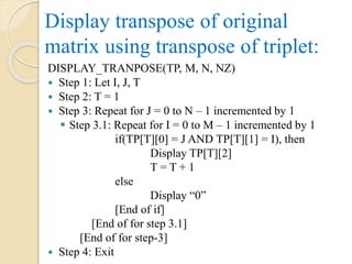 Display transpose of original
matrix using transpose of triplet:
DISPLAY_TRANPOSE(TP, M, N, NZ)
 Step 1: Let I, J, T
 Step 2: T = 1
 Step 3: Repeat for J = 0 to N – 1 incremented by 1
 Step 3.1: Repeat for I = 0 to M – 1 incremented by 1
if(TP[T][0] = J AND TP[T][1] = I), then
Display TP[T][2]
T = T + 1
else
Display “0”
[End of if]
[End of for step 3.1]
[End of for step-3]
 Step 4: Exit
 