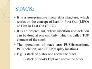 STACK:
 It is a non-primitive linear data structure, which
works on the concept of Last In First Out (LIFO)
or First in Last Out (FILO).
 It is an ordered list, where insertion and deletion
can be done at one end only, which is called TOP
element of the stack.
 The operations of stack are: PUSH(insertion),
POP(deletion) and PEEP(display location)
 E.g. i) stack of plates one above the other.
ii) stack of books kept one above the other.
 