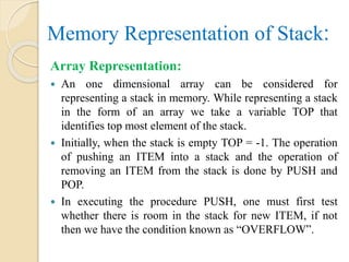 Memory Representation of Stack:
Array Representation:
 An one dimensional array can be considered for
representing a stack in memory. While representing a stack
in the form of an array we take a variable TOP that
identifies top most element of the stack.
 Initially, when the stack is empty TOP = -1. The operation
of pushing an ITEM into a stack and the operation of
removing an ITEM from the stack is done by PUSH and
POP.
 In executing the procedure PUSH, one must first test
whether there is room in the stack for new ITEM, if not
then we have the condition known as “OVERFLOW”.
 