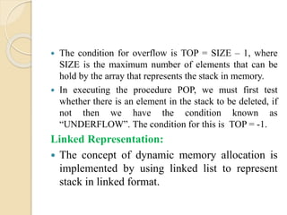  The condition for overflow is TOP = SIZE – 1, where
SIZE is the maximum number of elements that can be
hold by the array that represents the stack in memory.
 In executing the procedure POP, we must first test
whether there is an element in the stack to be deleted, if
not then we have the condition known as
“UNDERFLOW”. The condition for this is TOP = -1.
Linked Representation:
 The concept of dynamic memory allocation is
implemented by using linked list to represent
stack in linked format.
 
