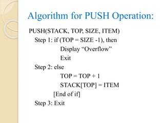 Algorithm for PUSH Operation:
PUSH(STACK, TOP, SIZE, ITEM)
Step 1: if (TOP = SIZE -1), then
Display “Overflow”
Exit
Step 2: else
TOP = TOP + 1
STACK[TOP] = ITEM
[End of if]
Step 3: Exit
 