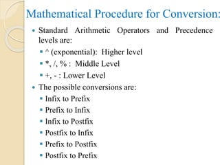 Mathematical Procedure for Conversion:
 Standard Arithmetic Operators and Precedence
levels are:
 ^ (exponential): Higher level
 *, /, % : Middle Level
 +, - : Lower Level
 The possible conversions are:
 Infix to Prefix
 Prefix to Infix
 Infix to Postfix
 Postfix to Infix
 Prefix to Postfix
 Postfix to Prefix
 