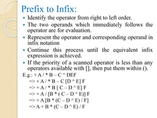Prefix to Infix:
 Identify the operator from right to left order.
 The two operands which immediately follows the
operator are for evaluation.
 Represent the operator and corresponding operand in
infix notation
 Continue this process until the equivalent infix
expression is achieved.
 If the priority of a scanned operator is less than any
operators available with [], then put them within ().
E.g.: + A / * B – C ^ DEF
=> + A / * B – C [D ^ E] F
=> + A / * B [ C – D ^ E] F
=> + A / [B * ( C – D ^ E)] F
=> + A [B * (C – D ^ E) / F]
=> A + B * (C – D ^ E) / F
 