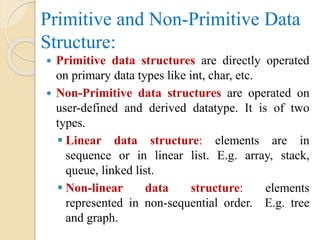 Primitive and Non-Primitive Data
Structure:
 Primitive data structures are directly operated
on primary data types like int, char, etc.
 Non-Primitive data structures are operated on
user-defined and derived datatype. It is of two
types.
 Linear data structure: elements are in
sequence or in linear list. E.g. array, stack,
queue, linked list.
 Non-linear data structure: elements
represented in non-sequential order. E.g. tree
and graph.
 