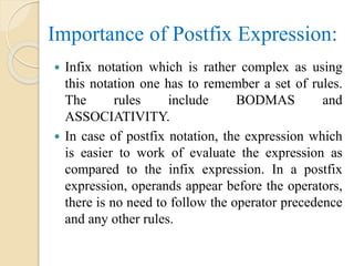 Importance of Postfix Expression:
 Infix notation which is rather complex as using
this notation one has to remember a set of rules.
The rules include BODMAS and
ASSOCIATIVITY.
 In case of postfix notation, the expression which
is easier to work of evaluate the expression as
compared to the infix expression. In a postfix
expression, operands appear before the operators,
there is no need to follow the operator precedence
and any other rules.
 