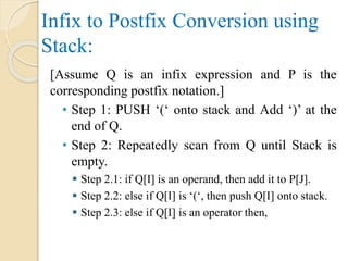 Infix to Postfix Conversion using
Stack:
[Assume Q is an infix expression and P is the
corresponding postfix notation.]
• Step 1: PUSH ‘(‘ onto stack and Add ‘)’ at the
end of Q.
• Step 2: Repeatedly scan from Q until Stack is
empty.
 Step 2.1: if Q[I] is an operand, then add it to P[J].
 Step 2.2: else if Q[I] is ‘(‘, then push Q[I] onto stack.
 Step 2.3: else if Q[I] is an operator then,
 
