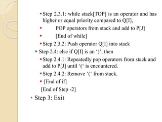 Step 2.3.1: while stack[TOP] is an operator and has
higher or equal priority compared to Q[I],
 POP operators from stack and add to P[J]
 [End of while]
Step 2.3.2: Push operator Q[I] into stack
 Step 2.4: else if Q[I] is an ‘)’, then
Step 2.4.1: Repeatedly pop operators from stack and
add to P[J] until ‘(‘ is encountered.
Step 2.4.2: Remove ‘(‘ from stack.
 [End of if]
[End of Step -2]
• Step 3: Exit
 