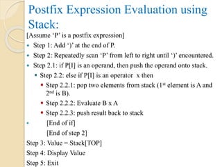 Postfix Expression Evaluation using
Stack:
[Assume ‘P’ is a postfix expression]
 Step 1: Add ‘)’ at the end of P.
 Step 2: Repeatedly scan ‘P’ from left to right until ‘)’ encountered.
 Step 2.1: if P[I] is an operand, then push the operand onto stack.
 Step 2.2: else if P[I] is an operator x then
 Step 2.2.1: pop two elements from stack (1st element is A and
2nd is B).
 Step 2.2.2: Evaluate B x A
 Step 2.2.3: push result back to stack
 [End of if]
[End of step 2]
Step 3: Value = Stack[TOP]
Step 4: Display Value
Step 5: Exit
 