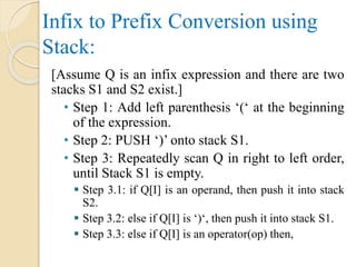 Infix to Prefix Conversion using
Stack:
[Assume Q is an infix expression and there are two
stacks S1 and S2 exist.]
• Step 1: Add left parenthesis ‘(‘ at the beginning
of the expression.
• Step 2: PUSH ‘)’ onto stack S1.
• Step 3: Repeatedly scan Q in right to left order,
until Stack S1 is empty.
 Step 3.1: if Q[I] is an operand, then push it into stack
S2.
 Step 3.2: else if Q[I] is ‘)‘, then push it into stack S1.
 Step 3.3: else if Q[I] is an operator(op) then,
 