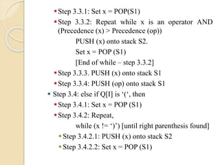 Step 3.3.1: Set x = POP(S1)
Step 3.3.2: Repeat while x is an operator AND
(Precedence (x) > Precedence (op))
PUSH (x) onto stack S2.
Set x = POP (S1)
[End of while – step 3.3.2]
Step 3.3.3. PUSH (x) onto stack S1
Step 3.3.4: PUSH (op) onto stack S1
 Step 3.4: else if Q[I] is ‘(‘, then
Step 3.4.1: Set x = POP (S1)
Step 3.4.2: Repeat,
while (x != ‘)’) [until right parenthesis found]
Step 3.4.2.1: PUSH (x) onto stack S2
Step 3.4.2.2: Set x = POP (S1)
 