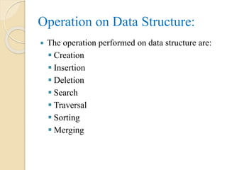 Operation on Data Structure:
 The operation performed on data structure are:
 Creation
 Insertion
 Deletion
 Search
 Traversal
 Sorting
 Merging
 
