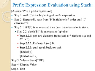 Prefix Expression Evaluation using Stack:
[Assume ‘P’ is a prefix expression]
 Step 1: Add ‘(’ at the beginning of prefix expression.
 Step 2: Repeatedly scan from ‘P’ in right to left order until ‘(’
encountered.
 Step 2.1: if P[I] is an operand, then push the operand onto stack.
 Step 2.2: else if P[I] is an operator (op) then
 Step 2.2.1: pop two elements from stack (1st element is A and
2nd is B).
 Step 2.2.2: Evaluate A (op) B
 Step 2.2.3: push result back to stack
[End of if]
[End of step 2]
Step 3: Value = Stack[TOP]
Step 4: Display Value
Step 5: Exit
 