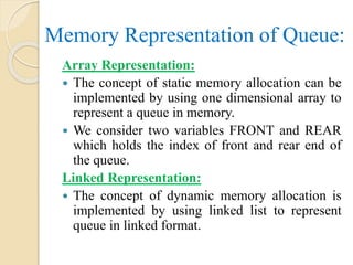 Memory Representation of Queue:
Array Representation:
 The concept of static memory allocation can be
implemented by using one dimensional array to
represent a queue in memory.
 We consider two variables FRONT and REAR
which holds the index of front and rear end of
the queue.
Linked Representation:
 The concept of dynamic memory allocation is
implemented by using linked list to represent
queue in linked format.
 