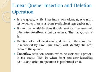 Linear Queue: Insertion and Deletion
Operation
 In the queue, while inserting a new element, one must
test whether there is a room available at rear end or not.
 If room is available then the element can be inserted,
otherwise overflow situation occurs. That is: Queue is
full.
 Deletion of an element can be done from the room that
it identified by Front and Front will identify the next
room of the queue.
 Underflow situation occurs, when no element is present
in the queue. That is: when front and rear identifies
NULL and deletion operation is performed on it.
 