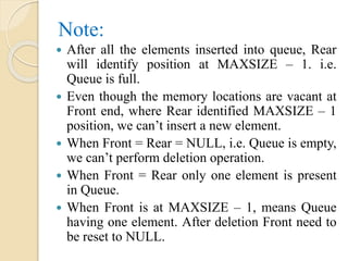 Note:
 After all the elements inserted into queue, Rear
will identify position at MAXSIZE – 1. i.e.
Queue is full.
 Even though the memory locations are vacant at
Front end, where Rear identified MAXSIZE – 1
position, we can’t insert a new element.
 When Front = Rear = NULL, i.e. Queue is empty,
we can’t perform deletion operation.
 When Front = Rear only one element is present
in Queue.
 When Front is at MAXSIZE – 1, means Queue
having one element. After deletion Front need to
be reset to NULL.
 