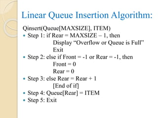 Linear Queue Insertion Algorithm:
Qinsert(Queue[MAXSIZE], ITEM)
 Step 1: if Rear = MAXSIZE – 1, then
Display “Overflow or Queue is Full”
Exit
 Step 2: else if Front = -1 or Rear = -1, then
Front = 0
Rear = 0
 Step 3: else Rear = Rear + 1
[End of if]
 Step 4: Queue[Rear] = ITEM
 Step 5: Exit
 