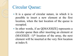 Circular Queue:
 It is a queue of circular nature, in which it is
possible to insert a new element at the first
location, when the last location of the queue is
occupied.
 In other words, if an Q[MAXSIZE] represents a
circular queue then after inserting an element at
(MAXSIZE -1)th location of the array, the next
element will be inserted at the very first location
at index 0.
 