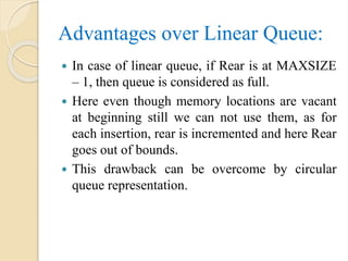 Advantages over Linear Queue:
 In case of linear queue, if Rear is at MAXSIZE
– 1, then queue is considered as full.
 Here even though memory locations are vacant
at beginning still we can not use them, as for
each insertion, rear is incremented and here Rear
goes out of bounds.
 This drawback can be overcome by circular
queue representation.
 