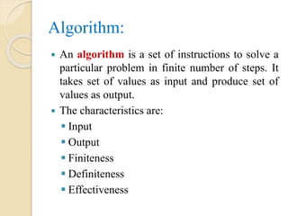 Algorithm:
 An algorithm is a set of instructions to solve a
particular problem in finite number of steps. It
takes set of values as input and produce set of
values as output.
 The characteristics are:
 Input
 Output
 Finiteness
 Definiteness
 Effectiveness
 