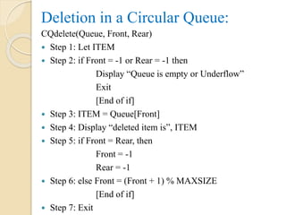 Deletion in a Circular Queue:
CQdelete(Queue, Front, Rear)
 Step 1: Let ITEM
 Step 2: if Front = -1 or Rear = -1 then
Display “Queue is empty or Underflow”
Exit
[End of if]
 Step 3: ITEM = Queue[Front]
 Step 4: Display “deleted item is”, ITEM
 Step 5: if Front = Rear, then
Front = -1
Rear = -1
 Step 6: else Front = (Front + 1) % MAXSIZE
[End of if]
 Step 7: Exit
 