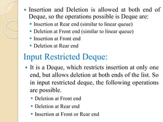  Insertion and Deletion is allowed at both end of
Deque, so the operations possible is Deque are:
 Insertion at Rear end (similar to linear queue)
 Deletion at Front end (similar to linear queue)
 Insertion at Front end
 Deletion at Rear end
Input Restricted Deque:
 It is a Deque, which restricts insertion at only one
end, but allows deletion at both ends of the list. So
in input restricted deque, the following operations
are possible.
 Deletion at Front end
 Deletion at Rear end
 Insertion at Front or Rear end
 
