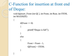 C-Function for insertion at front end
of Deque:
void dqinsert_Front (int Q[ ], int Front, int Rear, int ITEM,
int MAXSIZE)
{
if(Front == 0)
{
printf(“Deque is full”);
}
else
{
Front = Front - 1;
Q[Front] = ITEM;
}
}
 