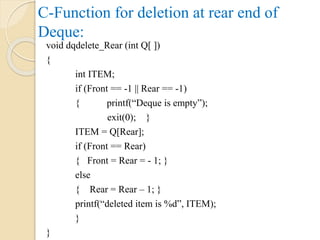 C-Function for deletion at rear end of
Deque:
void dqdelete_Rear (int Q[ ])
{
int ITEM;
if (Front == -1 || Rear == -1)
{ printf(“Deque is empty”);
exit(0); }
ITEM = Q[Rear];
if (Front == Rear)
{ Front = Rear = - 1; }
else
{ Rear = Rear – 1; }
printf(“deleted item is %d”, ITEM);
}
}
 