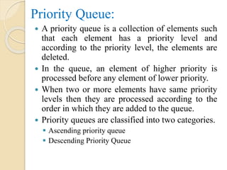 Priority Queue:
 A priority queue is a collection of elements such
that each element has a priority level and
according to the priority level, the elements are
deleted.
 In the queue, an element of higher priority is
processed before any element of lower priority.
 When two or more elements have same priority
levels then they are processed according to the
order in which they are added to the queue.
 Priority queues are classified into two categories.
 Ascending priority queue
 Descending Priority Queue
 