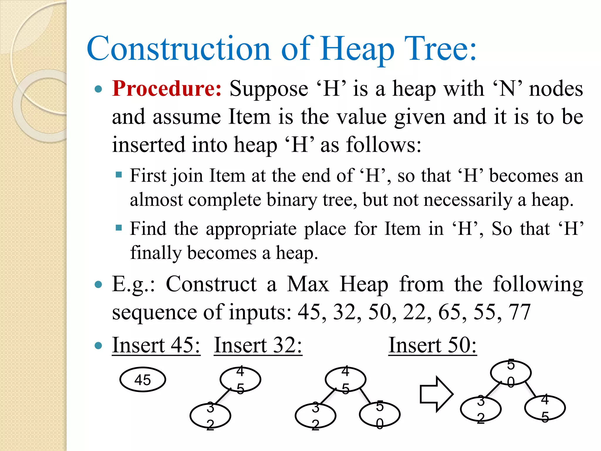 Construction of Heap Tree:
 Procedure: Suppose ‘H’ is a heap with ‘N’ nodes
and assume Item is the value given and it is to be
inserted into heap ‘H’ as follows:
 First join Item at the end of ‘H’, so that ‘H’ becomes an
almost complete binary tree, but not necessarily a heap.
 Find the appropriate place for Item in ‘H’, So that ‘H’
finally becomes a heap.
 E.g.: Construct a Max Heap from the following
sequence of inputs: 45, 32, 50, 22, 65, 55, 77
 Insert 45: Insert 32: Insert 50:
45
3
2
4
5
3
2
4
5
5
0
3
2
5
0
4
5
 