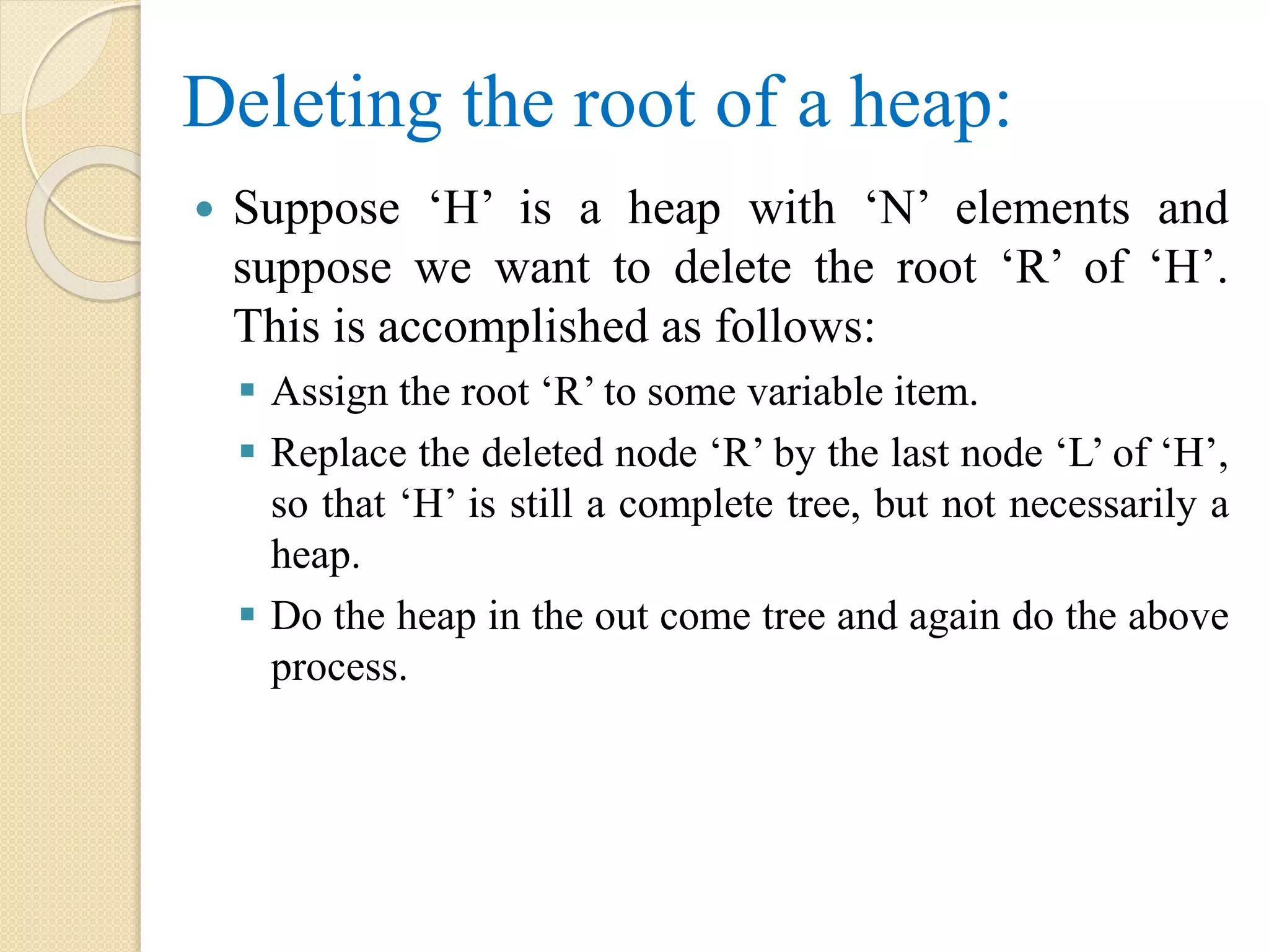 Deleting the root of a heap:
 Suppose ‘H’ is a heap with ‘N’ elements and
suppose we want to delete the root ‘R’ of ‘H’.
This is accomplished as follows:
 Assign the root ‘R’ to some variable item.
 Replace the deleted node ‘R’ by the last node ‘L’ of ‘H’,
so that ‘H’ is still a complete tree, but not necessarily a
heap.
 Do the heap in the out come tree and again do the above
process.
 