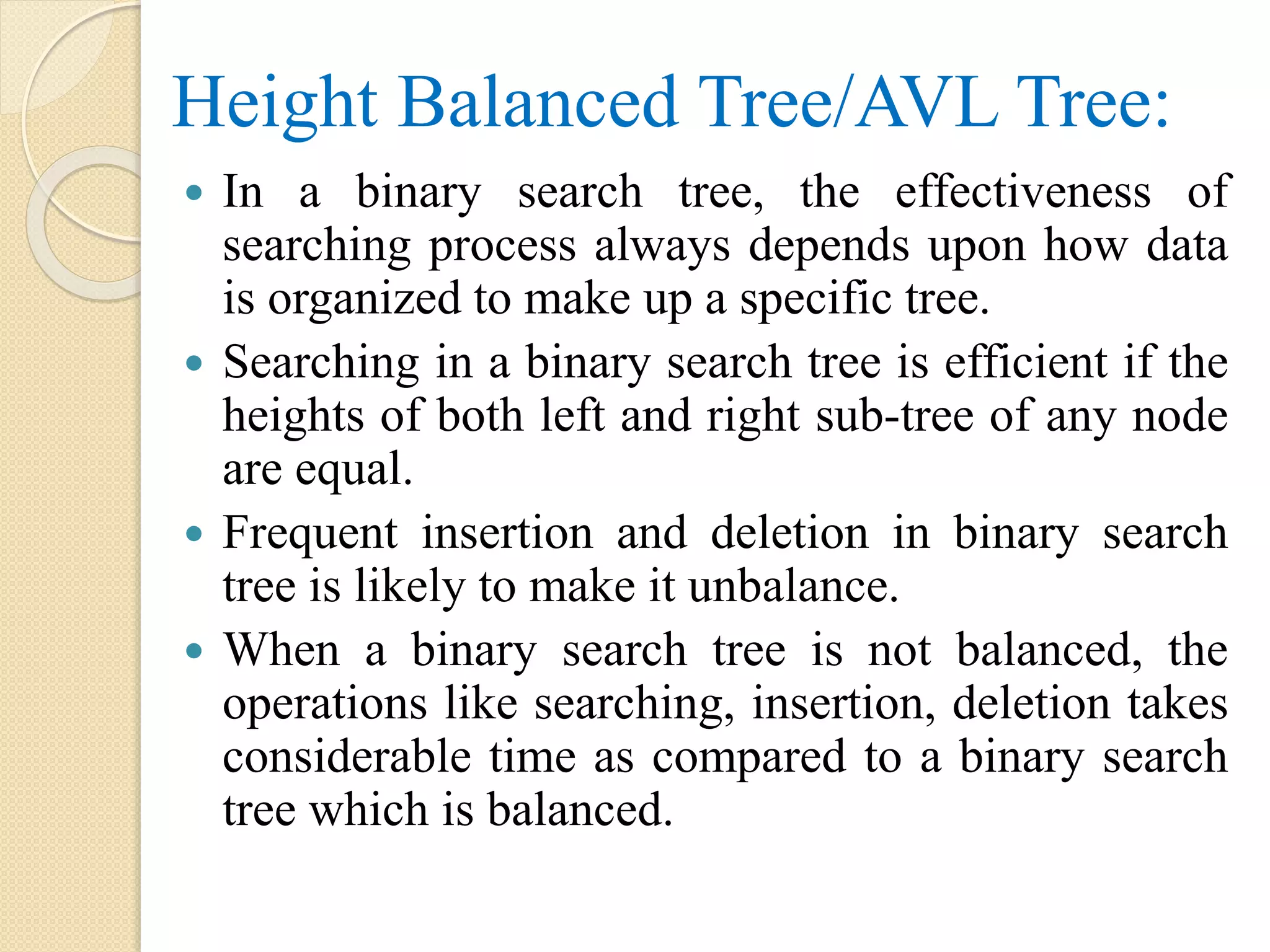 Height Balanced Tree/AVL Tree:
 In a binary search tree, the effectiveness of
searching process always depends upon how data
is organized to make up a specific tree.
 Searching in a binary search tree is efficient if the
heights of both left and right sub-tree of any node
are equal.
 Frequent insertion and deletion in binary search
tree is likely to make it unbalance.
 When a binary search tree is not balanced, the
operations like searching, insertion, deletion takes
considerable time as compared to a binary search
tree which is balanced.
 