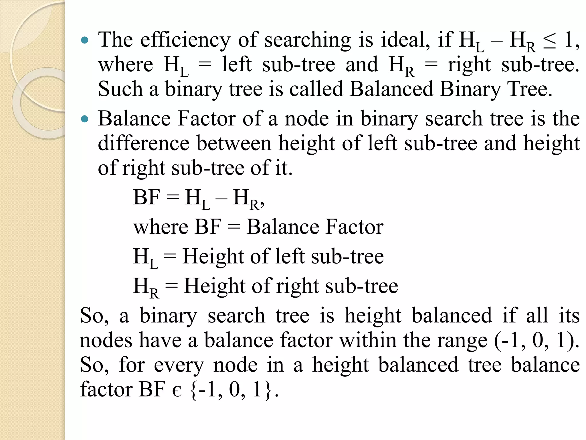 The efficiency of searching is ideal, if HL – HR ≤ 1,
where HL = left sub-tree and HR = right sub-tree.
Such a binary tree is called Balanced Binary Tree.
 Balance Factor of a node in binary search tree is the
difference between height of left sub-tree and height
of right sub-tree of it.
BF = HL – HR,
where BF = Balance Factor
HL = Height of left sub-tree
HR = Height of right sub-tree
So, a binary search tree is height balanced if all its
nodes have a balance factor within the range (-1, 0, 1).
So, for every node in a height balanced tree balance
factor BF є {-1, 0, 1}.
 