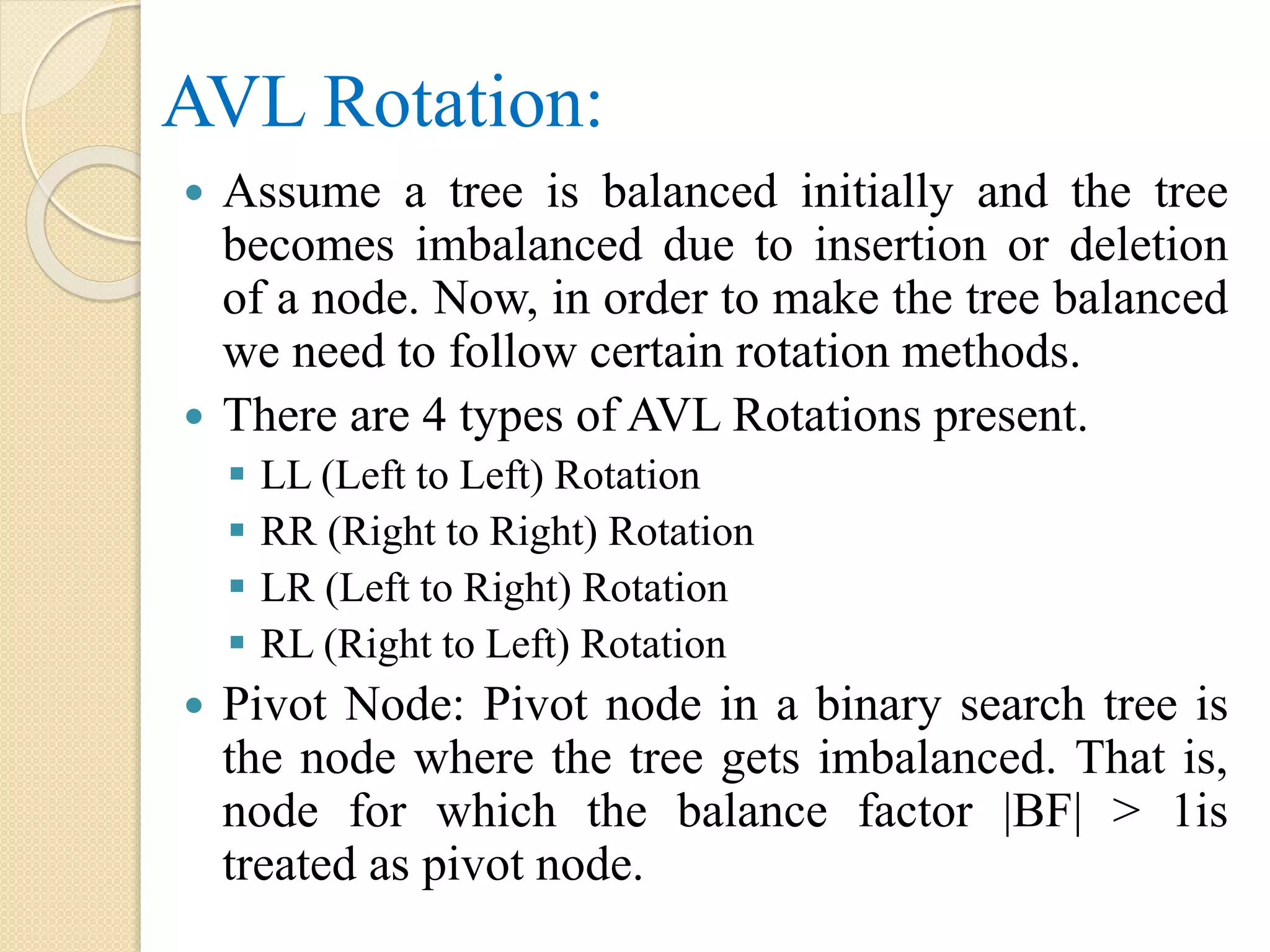 AVL Rotation:
 Assume a tree is balanced initially and the tree
becomes imbalanced due to insertion or deletion
of a node. Now, in order to make the tree balanced
we need to follow certain rotation methods.
 There are 4 types of AVL Rotations present.
 LL (Left to Left) Rotation
 RR (Right to Right) Rotation
 LR (Left to Right) Rotation
 RL (Right to Left) Rotation
 Pivot Node: Pivot node in a binary search tree is
the node where the tree gets imbalanced. That is,
node for which the balance factor |BF| > 1is
treated as pivot node.
 