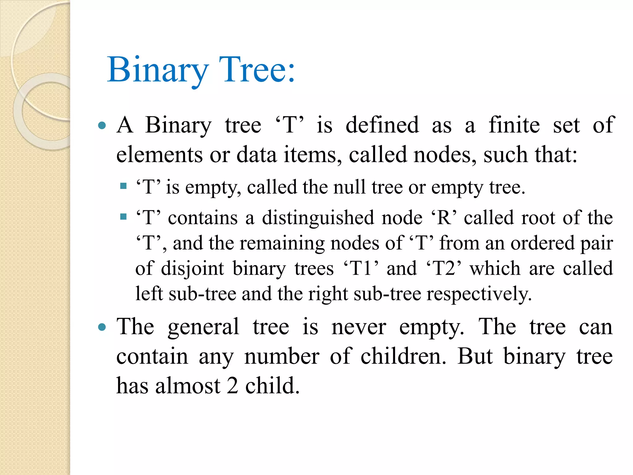 Binary Tree:
 A Binary tree ‘T’ is defined as a finite set of
elements or data items, called nodes, such that:
 ‘T’ is empty, called the null tree or empty tree.
 ‘T’ contains a distinguished node ‘R’ called root of the
‘T’, and the remaining nodes of ‘T’ from an ordered pair
of disjoint binary trees ‘T1’ and ‘T2’ which are called
left sub-tree and the right sub-tree respectively.
 The general tree is never empty. The tree can
contain any number of children. But binary tree
has almost 2 child.
 