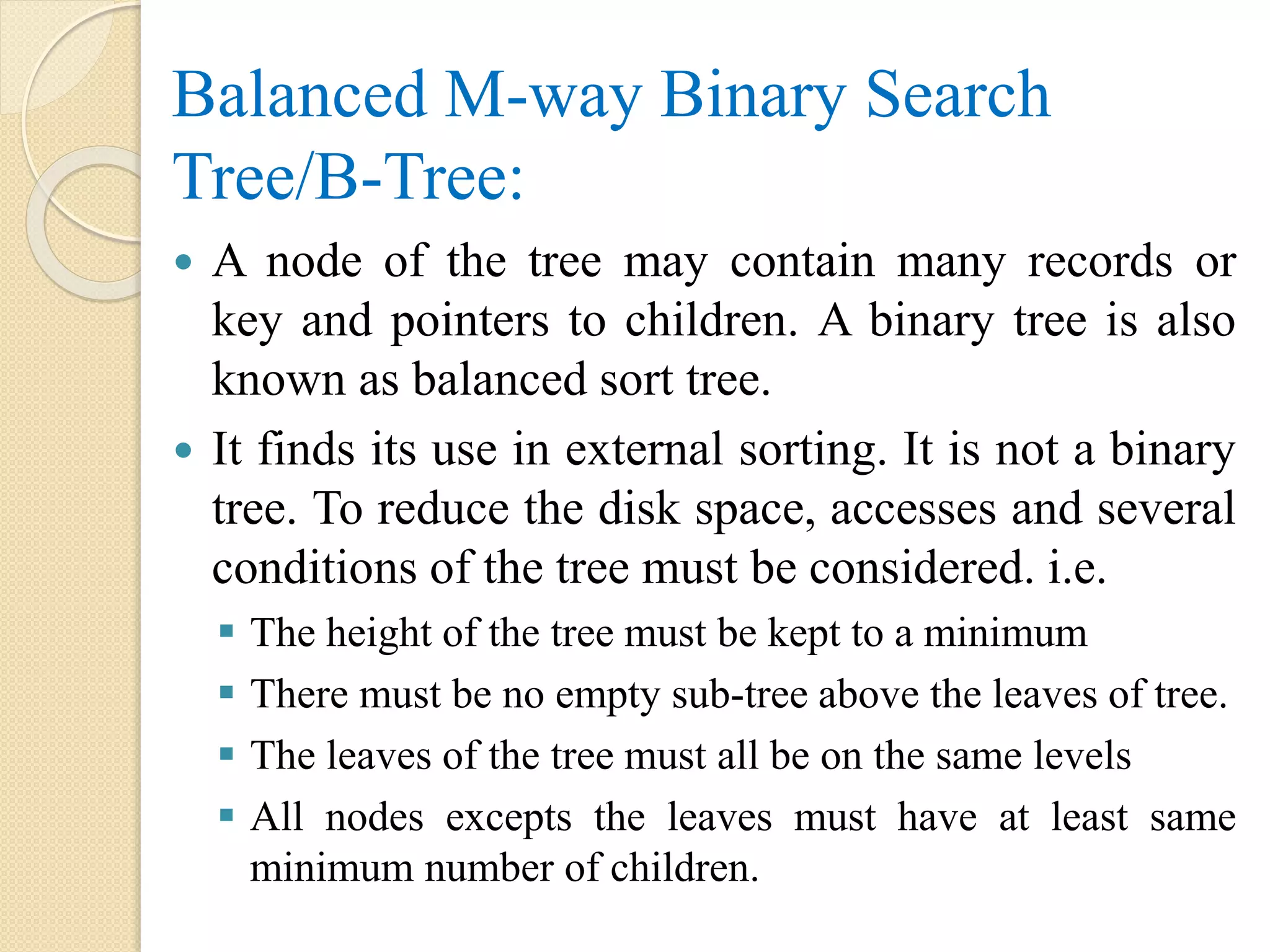 Balanced M-way Binary Search
Tree/B-Tree:
 A node of the tree may contain many records or
key and pointers to children. A binary tree is also
known as balanced sort tree.
 It finds its use in external sorting. It is not a binary
tree. To reduce the disk space, accesses and several
conditions of the tree must be considered. i.e.
 The height of the tree must be kept to a minimum
 There must be no empty sub-tree above the leaves of tree.
 The leaves of the tree must all be on the same levels
 All nodes excepts the leaves must have at least same
minimum number of children.
 