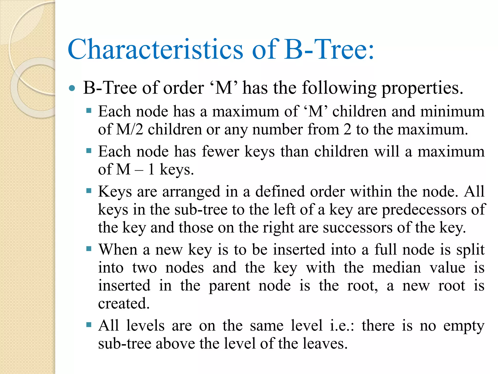 Characteristics of B-Tree:
 B-Tree of order ‘M’ has the following properties.
 Each node has a maximum of ‘M’ children and minimum
of M/2 children or any number from 2 to the maximum.
 Each node has fewer keys than children will a maximum
of M – 1 keys.
 Keys are arranged in a defined order within the node. All
keys in the sub-tree to the left of a key are predecessors of
the key and those on the right are successors of the key.
 When a new key is to be inserted into a full node is split
into two nodes and the key with the median value is
inserted in the parent node is the root, a new root is
created.
 All levels are on the same level i.e.: there is no empty
sub-tree above the level of the leaves.
 