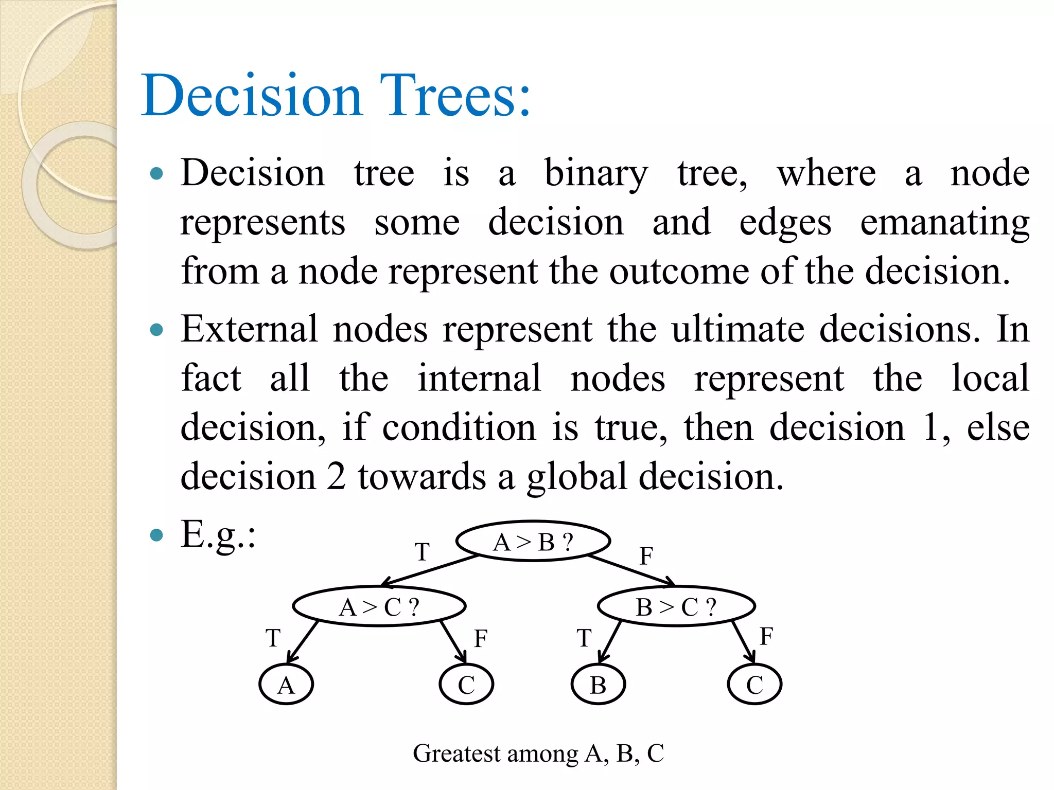 Decision Trees:
 Decision tree is a binary tree, where a node
represents some decision and edges emanating
from a node represent the outcome of the decision.
 External nodes represent the ultimate decisions. In
fact all the internal nodes represent the local
decision, if condition is true, then decision 1, else
decision 2 towards a global decision.
 E.g.: A > B ?
B > C ?A > C ?
CBCA
T
TT
F
F F
Greatest among A, B, C
 