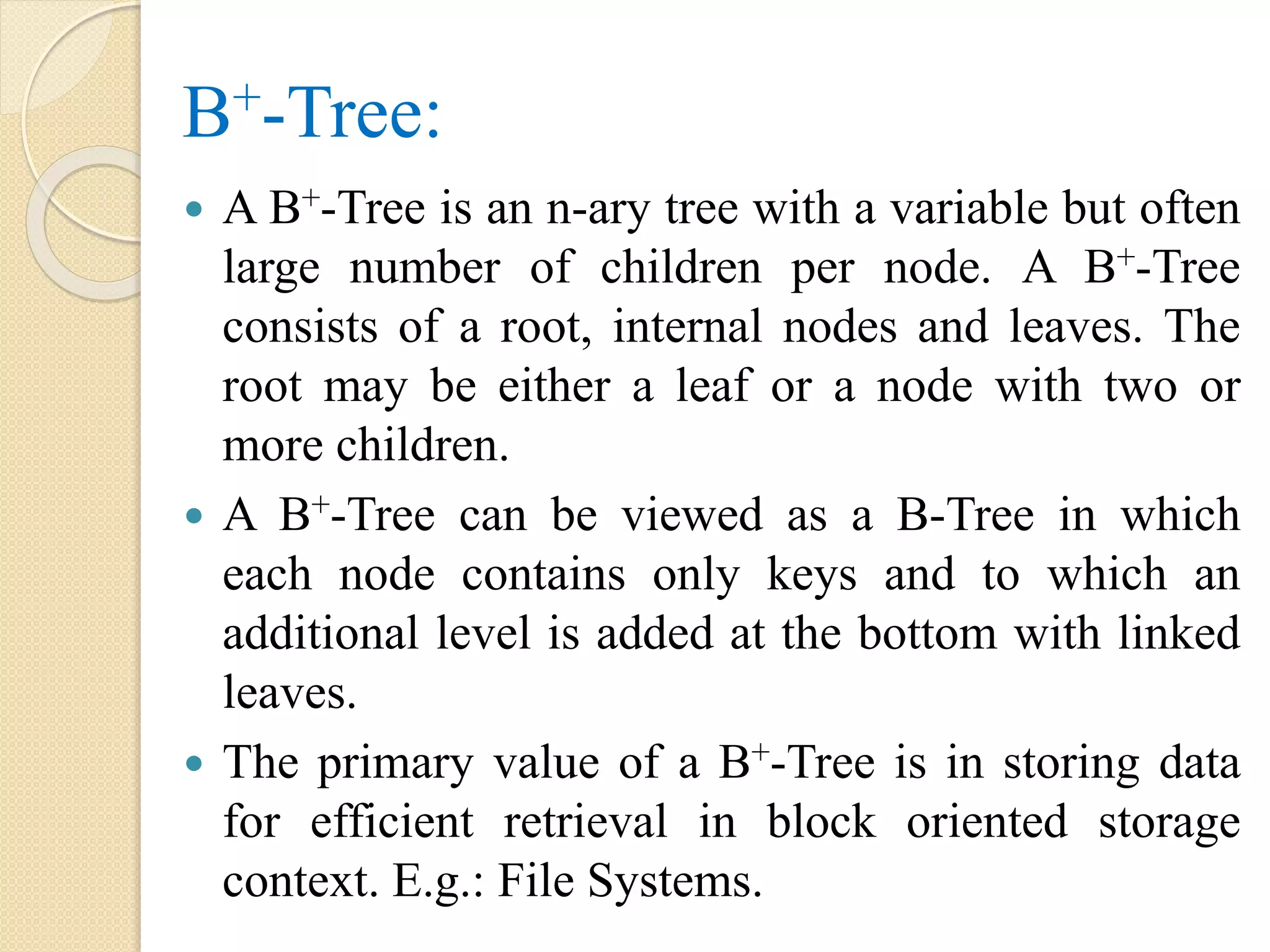 B+-Tree:
 A B+-Tree is an n-ary tree with a variable but often
large number of children per node. A B+-Tree
consists of a root, internal nodes and leaves. The
root may be either a leaf or a node with two or
more children.
 A B+-Tree can be viewed as a B-Tree in which
each node contains only keys and to which an
additional level is added at the bottom with linked
leaves.
 The primary value of a B+-Tree is in storing data
for efficient retrieval in block oriented storage
context. E.g.: File Systems.
 
