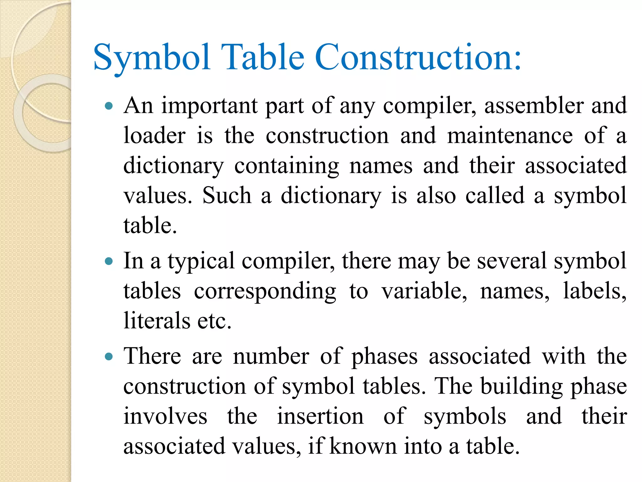 Symbol Table Construction:
 An important part of any compiler, assembler and
loader is the construction and maintenance of a
dictionary containing names and their associated
values. Such a dictionary is also called a symbol
table.
 In a typical compiler, there may be several symbol
tables corresponding to variable, names, labels,
literals etc.
 There are number of phases associated with the
construction of symbol tables. The building phase
involves the insertion of symbols and their
associated values, if known into a table.
 