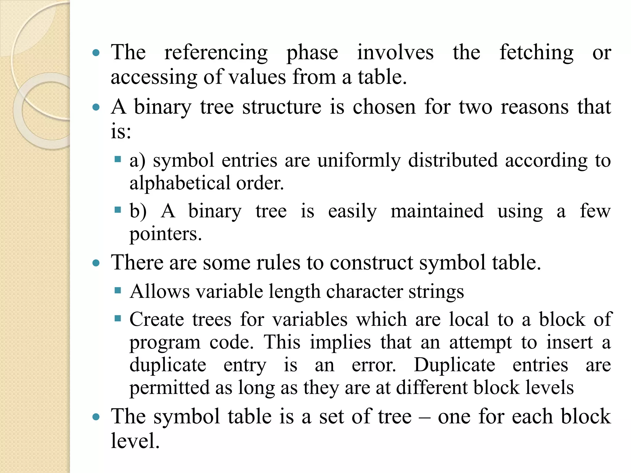  The referencing phase involves the fetching or
accessing of values from a table.
 A binary tree structure is chosen for two reasons that
is:
 a) symbol entries are uniformly distributed according to
alphabetical order.
 b) A binary tree is easily maintained using a few
pointers.
 There are some rules to construct symbol table.
 Allows variable length character strings
 Create trees for variables which are local to a block of
program code. This implies that an attempt to insert a
duplicate entry is an error. Duplicate entries are
permitted as long as they are at different block levels
 The symbol table is a set of tree – one for each block
level.
 