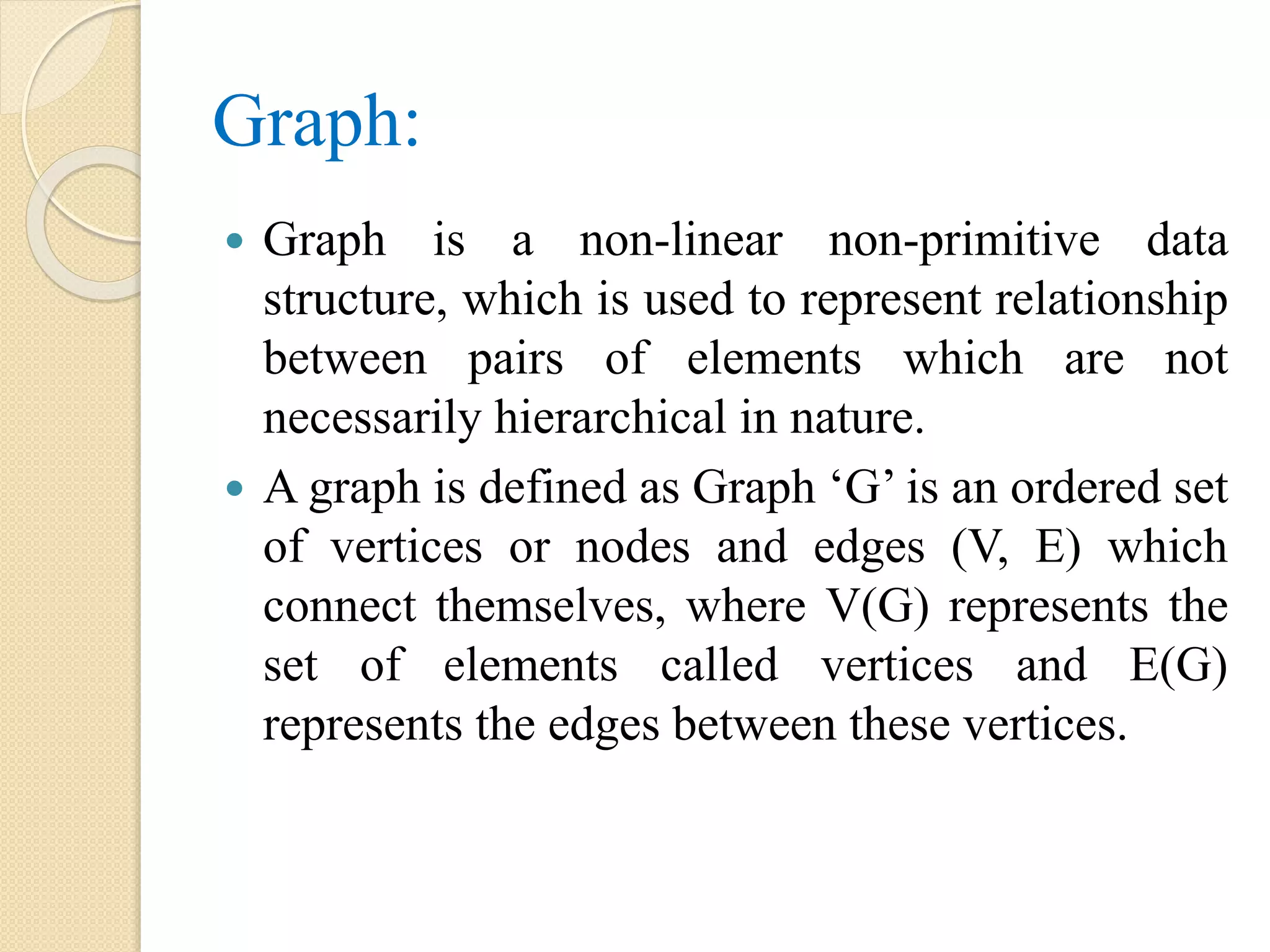 Graph:
 Graph is a non-linear non-primitive data
structure, which is used to represent relationship
between pairs of elements which are not
necessarily hierarchical in nature.
 A graph is defined as Graph ‘G’ is an ordered set
of vertices or nodes and edges (V, E) which
connect themselves, where V(G) represents the
set of elements called vertices and E(G)
represents the edges between these vertices.
 