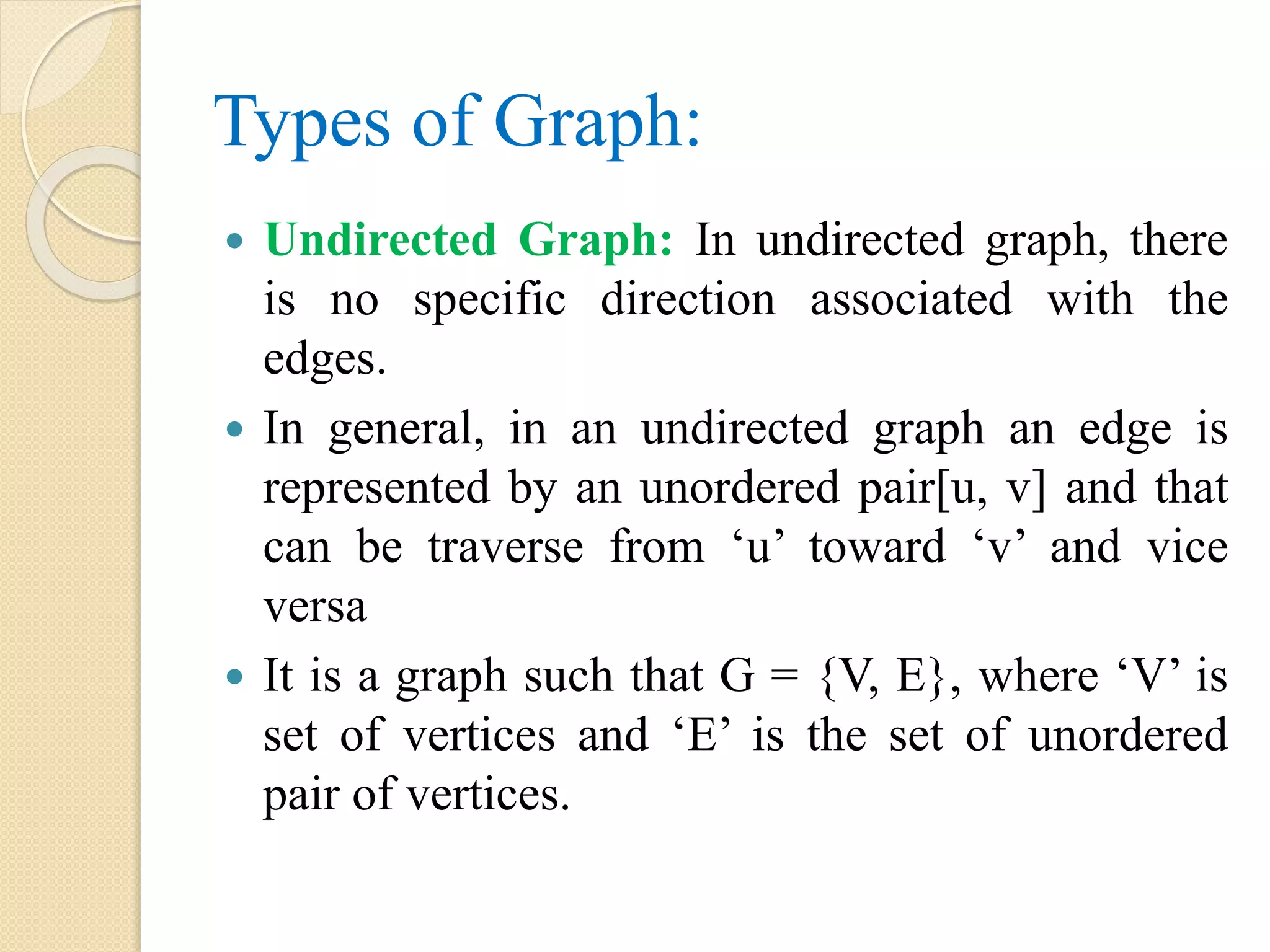 Types of Graph:
 Undirected Graph: In undirected graph, there
is no specific direction associated with the
edges.
 In general, in an undirected graph an edge is
represented by an unordered pair[u, v] and that
can be traverse from ‘u’ toward ‘v’ and vice
versa
 It is a graph such that G = {V, E}, where ‘V’ is
set of vertices and ‘E’ is the set of unordered
pair of vertices.
 